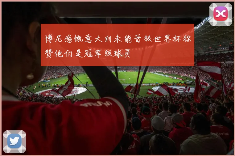 博尼感慨意大利未能晋级世界杯称赞他们是冠军级球员